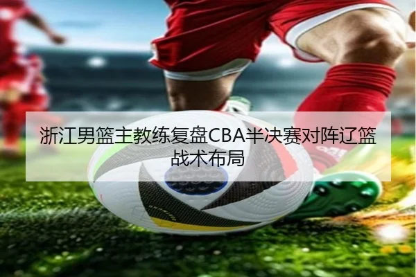 浙江男篮主教练复盘CBA半决赛对阵辽篮战术布局